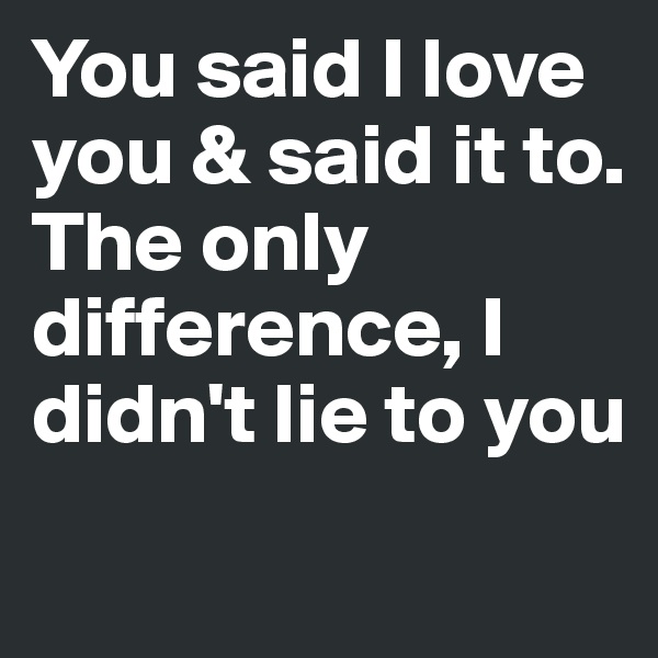 You said I love you & said it to.
The only difference, I didn't lie to you