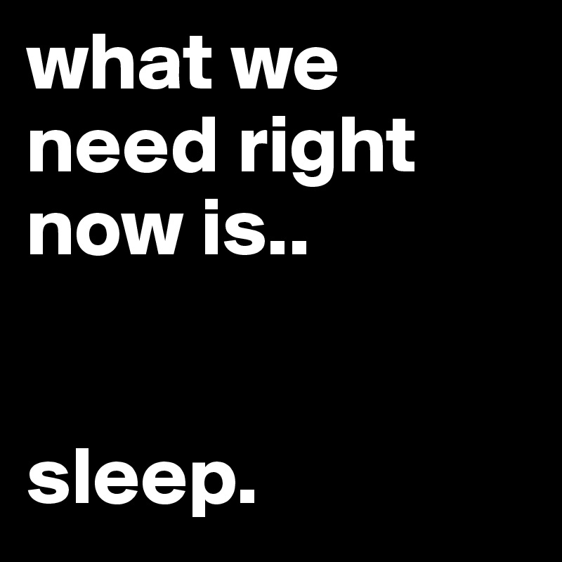 what we need right now is..


sleep.