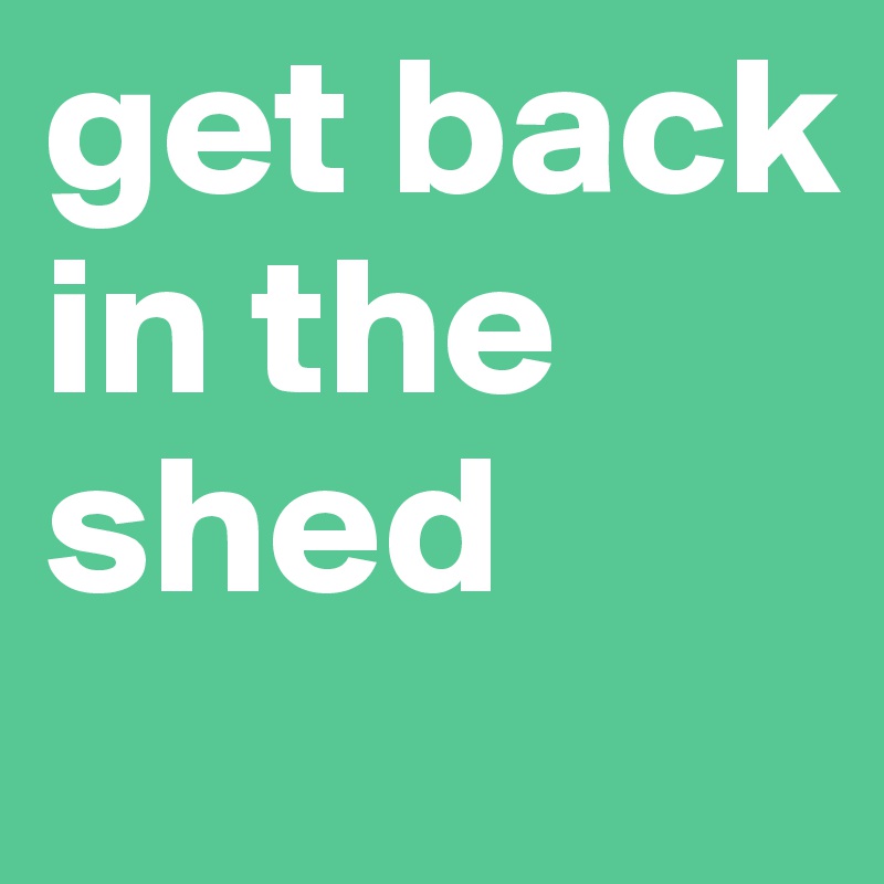 get back in the shed