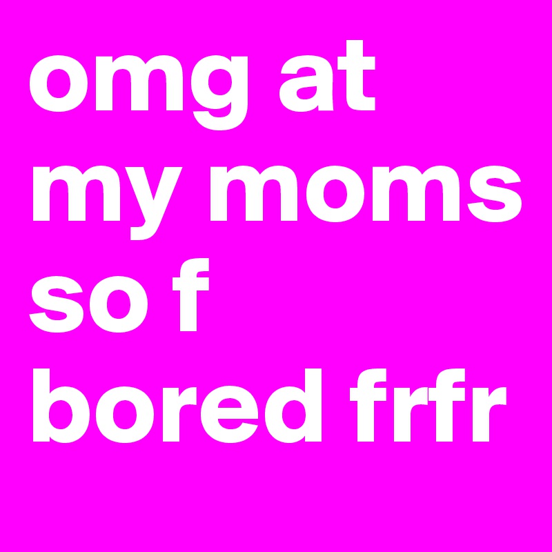 omg at my moms so f bored frfr