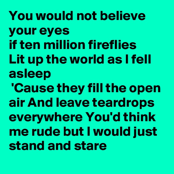 You would not believe your eyes
if ten million fireflies
Lit up the world as I fell asleep
 'Cause they fill the open air And leave teardrops everywhere You'd think me rude but I would just stand and stare