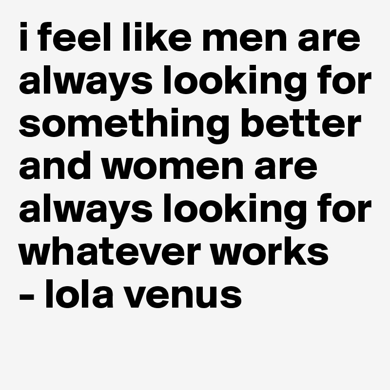 i feel like men are always looking for something better and women are always looking for whatever works 
- lola venus