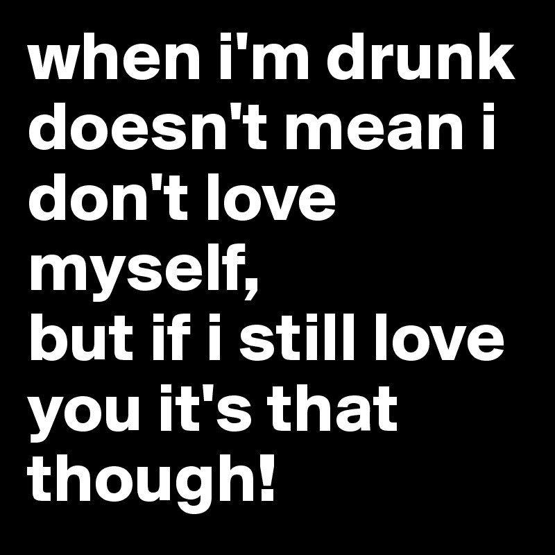 when i'm drunk doesn't mean i don't love myself, 
but if i still love you it's that though!
