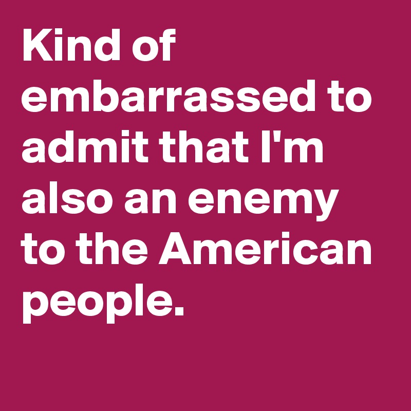 Kind of embarrassed to admit that I'm also an enemy to the American people.
