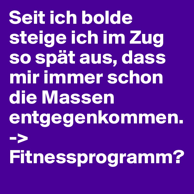Seit ich bolde steige ich im Zug so spät aus, dass mir immer schon die Massen entgegenkommen. 
-> Fitnessprogramm?