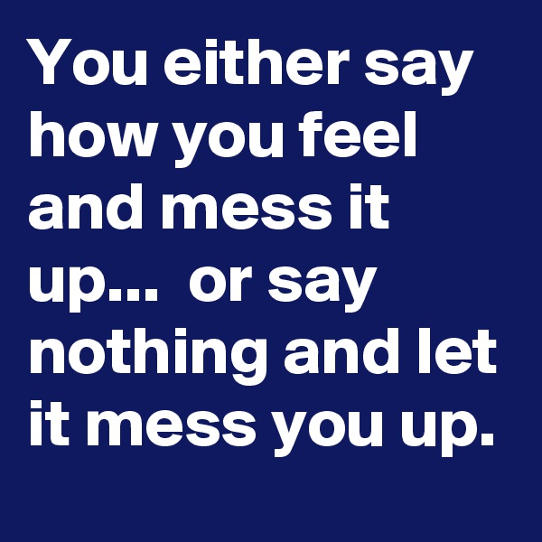 You either say how you feel and mess it up...  or say nothing and let it mess you up.