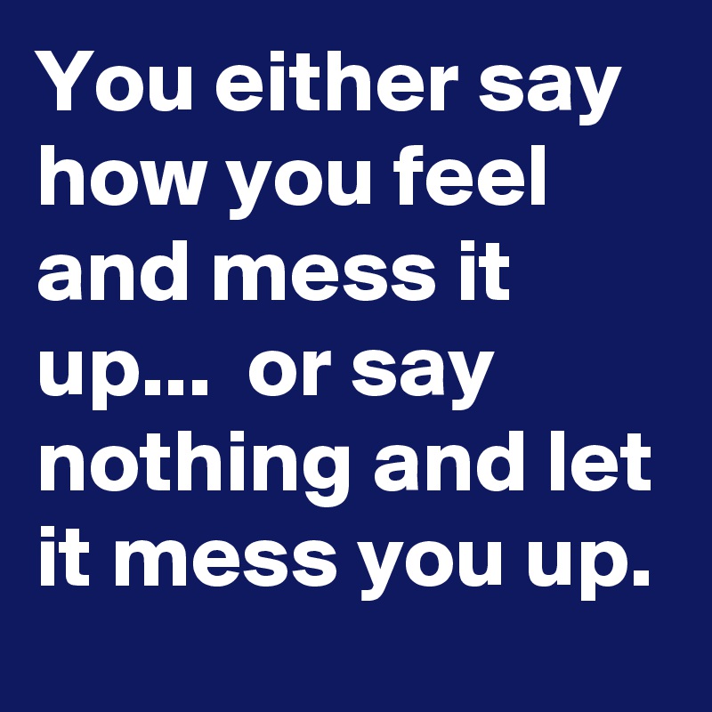 You either say how you feel and mess it up...  or say nothing and let it mess you up.