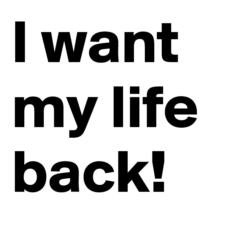 I want my life back!