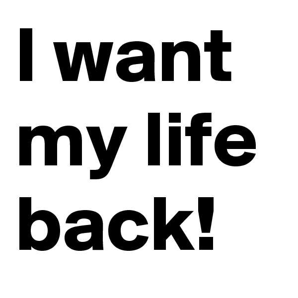 I want my life back!