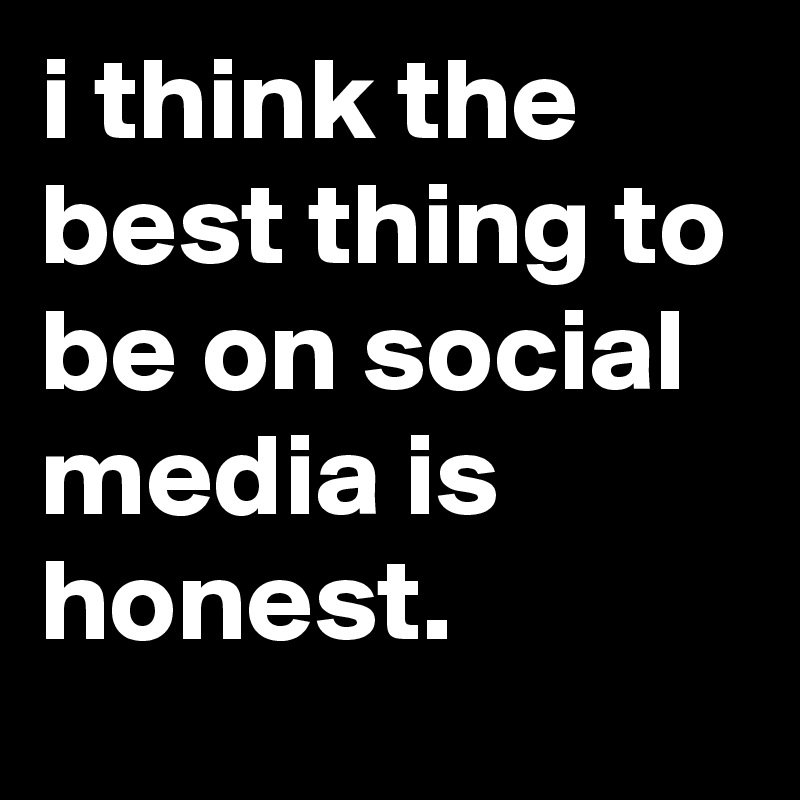 i think the best thing to be on social media is honest. 