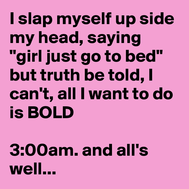 I slap myself up side my head, saying "girl just go to bed" but truth be told, I can't, all I want to do is BOLD

3:00am. and all's well...