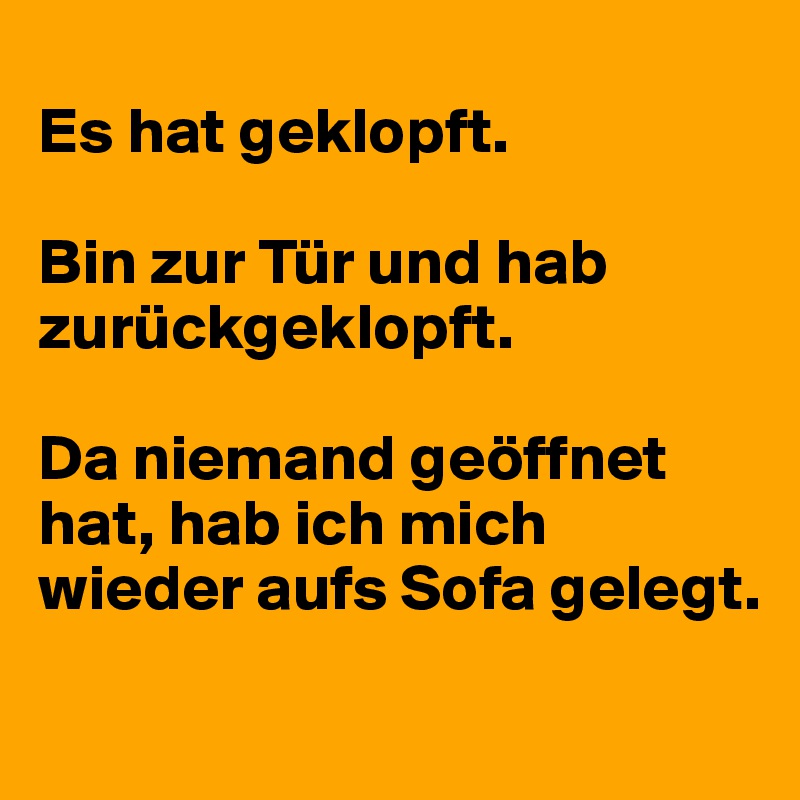 
Es hat geklopft.

Bin zur Tür und hab zurückgeklopft.

Da niemand geöffnet hat, hab ich mich wieder aufs Sofa gelegt.
