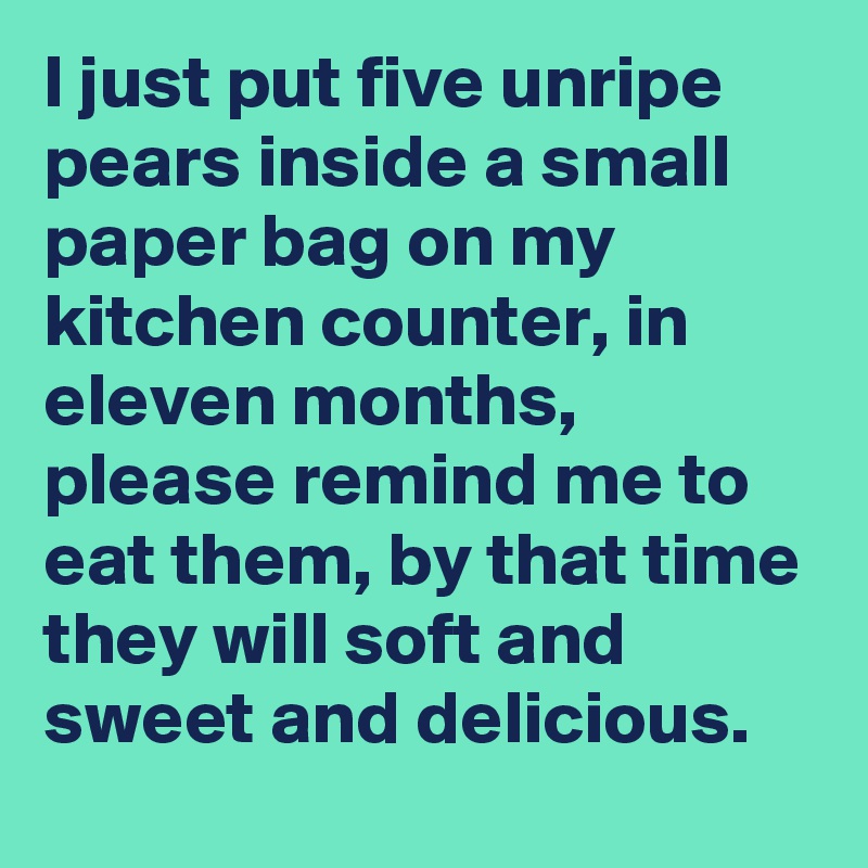I just put five unripe pears inside a small paper bag on my kitchen counter, in eleven months, please remind me to eat them, by that time they will soft and sweet and delicious.