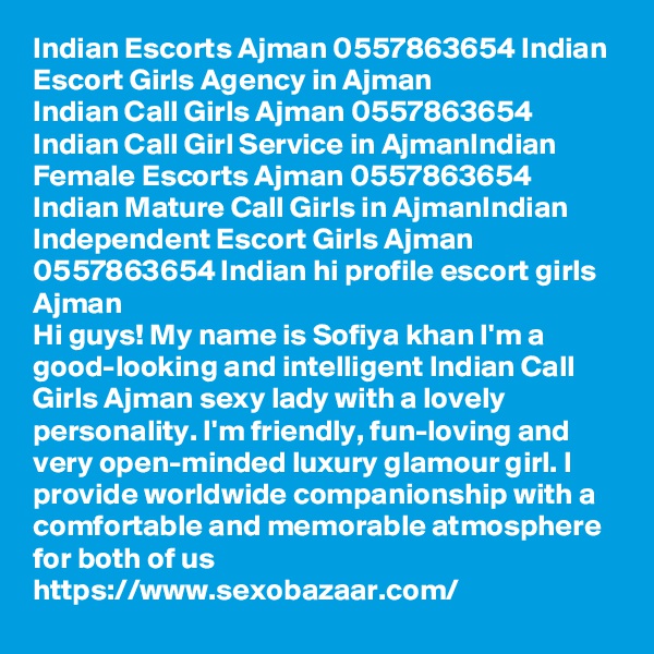 Indian Escorts Ajman 0557863654 Indian Escort Girls Agency in Ajman
Indian Call Girls Ajman 0557863654 Indian Call Girl Service in AjmanIndian Female Escorts Ajman 0557863654 Indian Mature Call Girls in AjmanIndian Independent Escort Girls Ajman 0557863654 Indian hi profile escort girls Ajman
Hi guys! My name is Sofiya khan I'm a good-looking and intelligent Indian Call Girls Ajman sexy lady with a lovely personality. I'm friendly, fun-loving and very open-minded luxury glamour girl. I provide worldwide companionship with a comfortable and memorable atmosphere for both of us
https://www.sexobazaar.com/