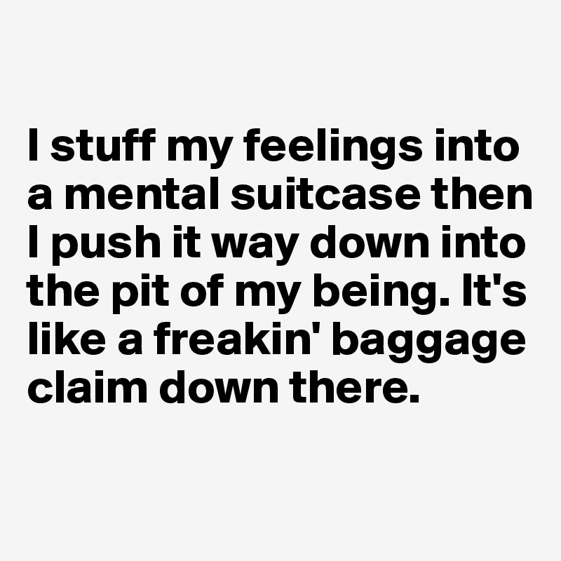 

I stuff my feelings into a mental suitcase then I push it way down into the pit of my being. It's like a freakin' baggage claim down there. 

