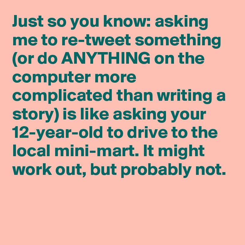 Just so you know: asking me to re-tweet something (or do ANYTHING on the computer more complicated than writing a story) is like asking your 12-year-old to drive to the local mini-mart. It might work out, but probably not.