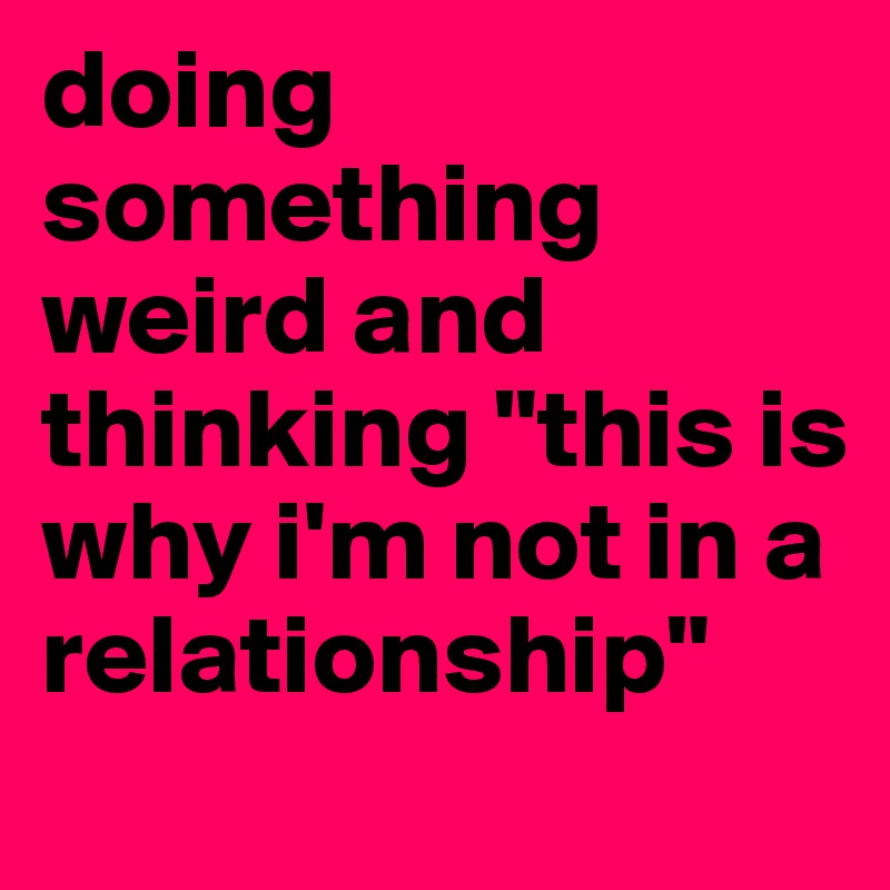 doing something weird and thinking "this is why i'm not in a relationship"