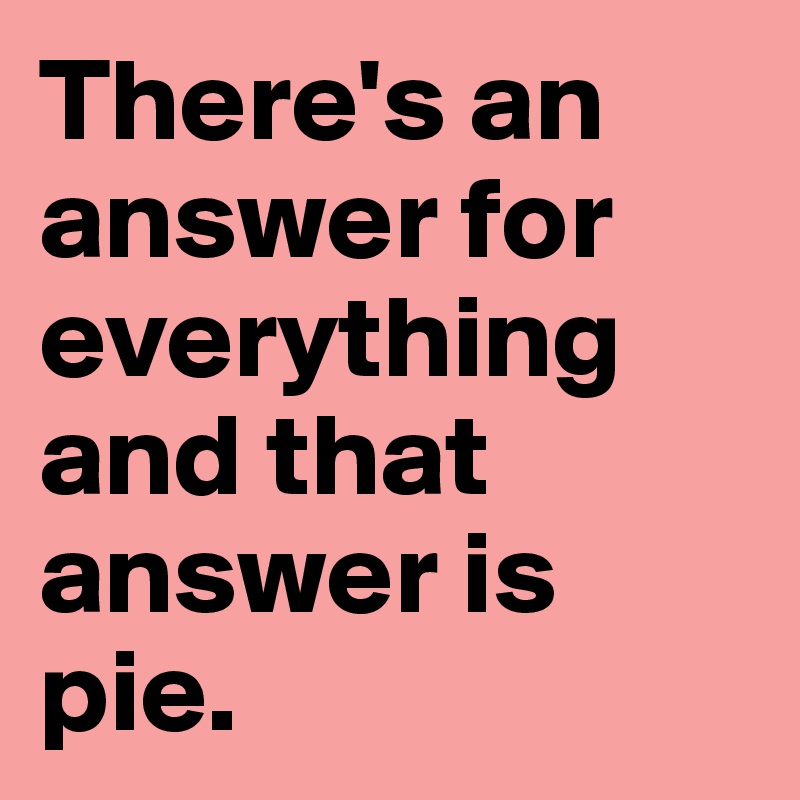 There's an answer for everything and that answer is pie.