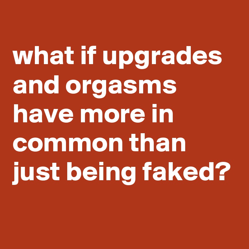 What If Upgrades And Orgasms Have More In Common Than Just Being Faked