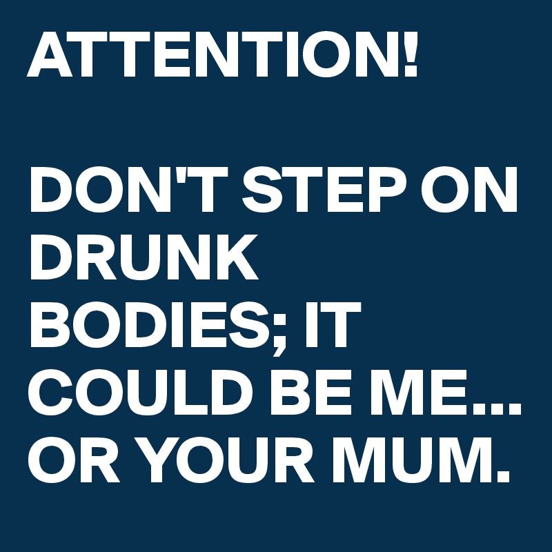 ATTENTION!

DON'T STEP ON DRUNK BODIES; IT COULD BE ME...
OR YOUR MUM.