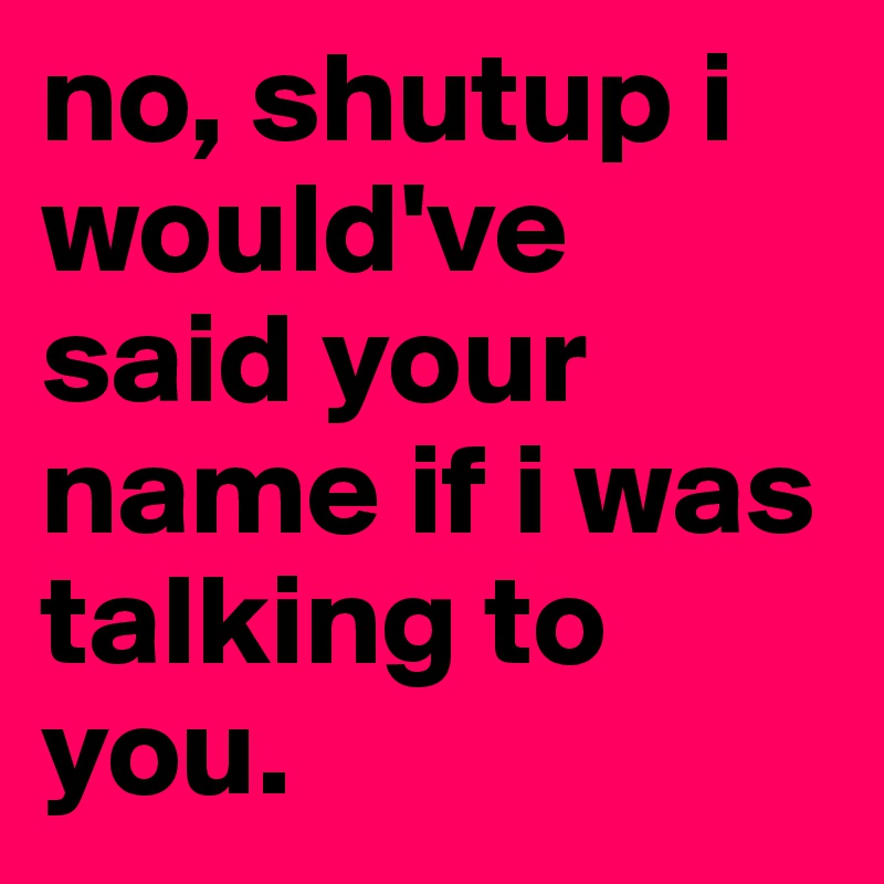 no, shutup i would've said your name if i was talking to you. 