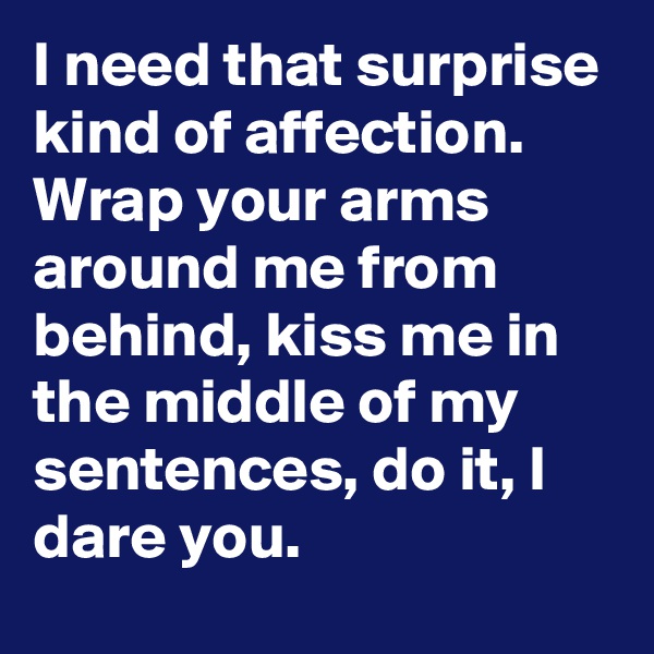 I need that surprise kind of affection. Wrap your arms around me from behind, kiss me in the middle of my sentences, do it, I dare you.