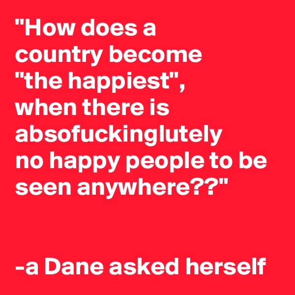 "How does a 
country become 
"the happiest", 
when there is absofuckinglutely 
no happy people to be seen anywhere??"


-a Dane asked herself