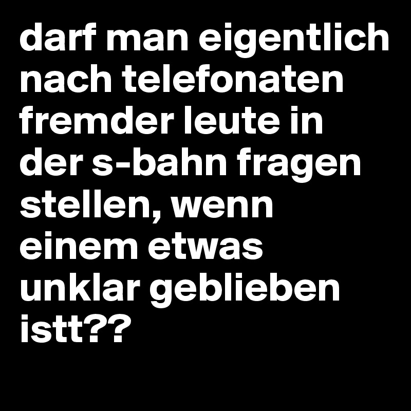 darf man eigentlich nach telefonaten fremder leute in der s-bahn fragen stellen, wenn einem etwas unklar geblieben istt??