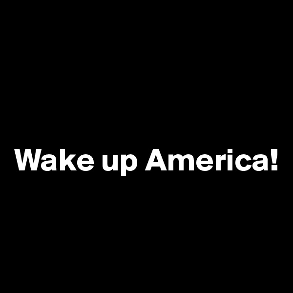 



Wake up America!


