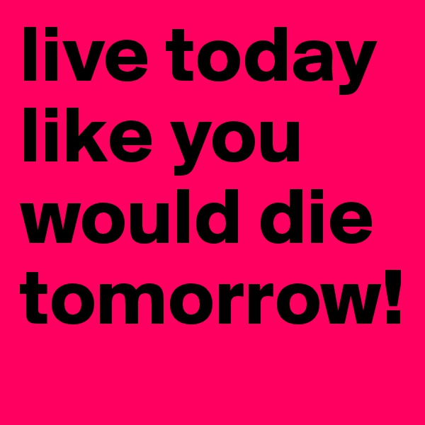 live today like you would die tomorrow!