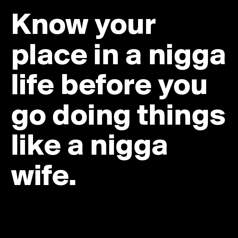 Know your place in a nigga life before you go doing things like a nigga wife.  