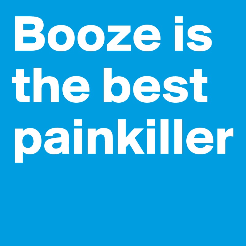 Booze is the best painkiller
