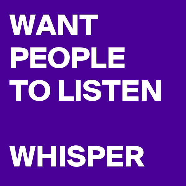 WANT PEOPLE TO LISTEN

WHISPER