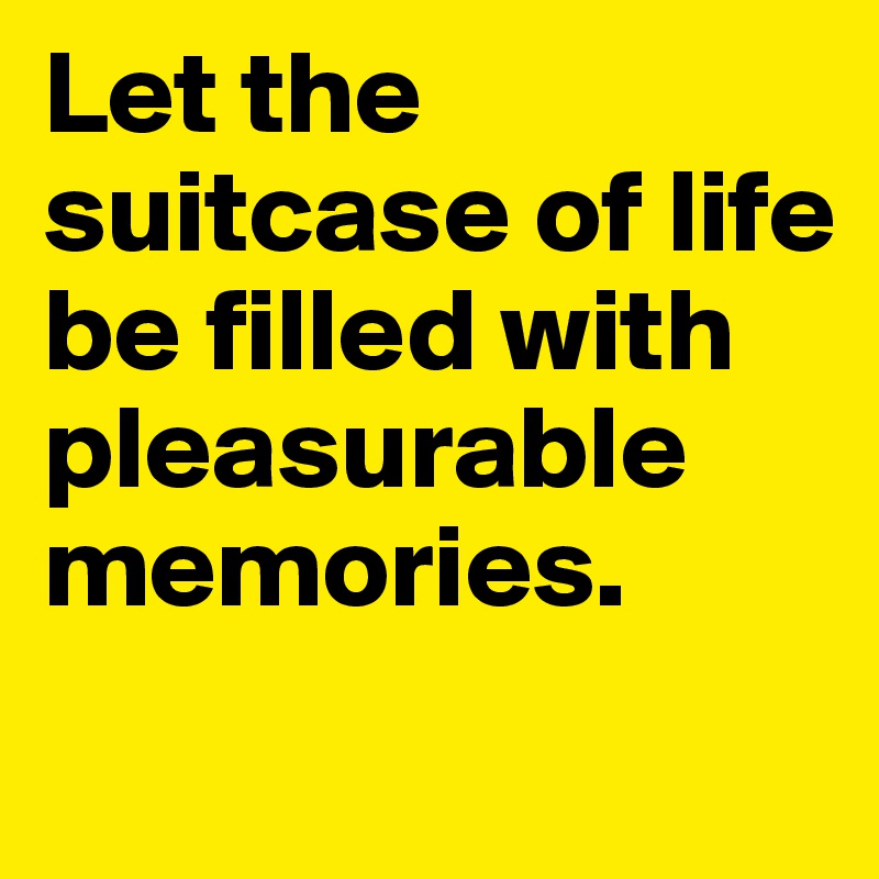 Let the suitcase of life be filled with pleasurable memories. 
