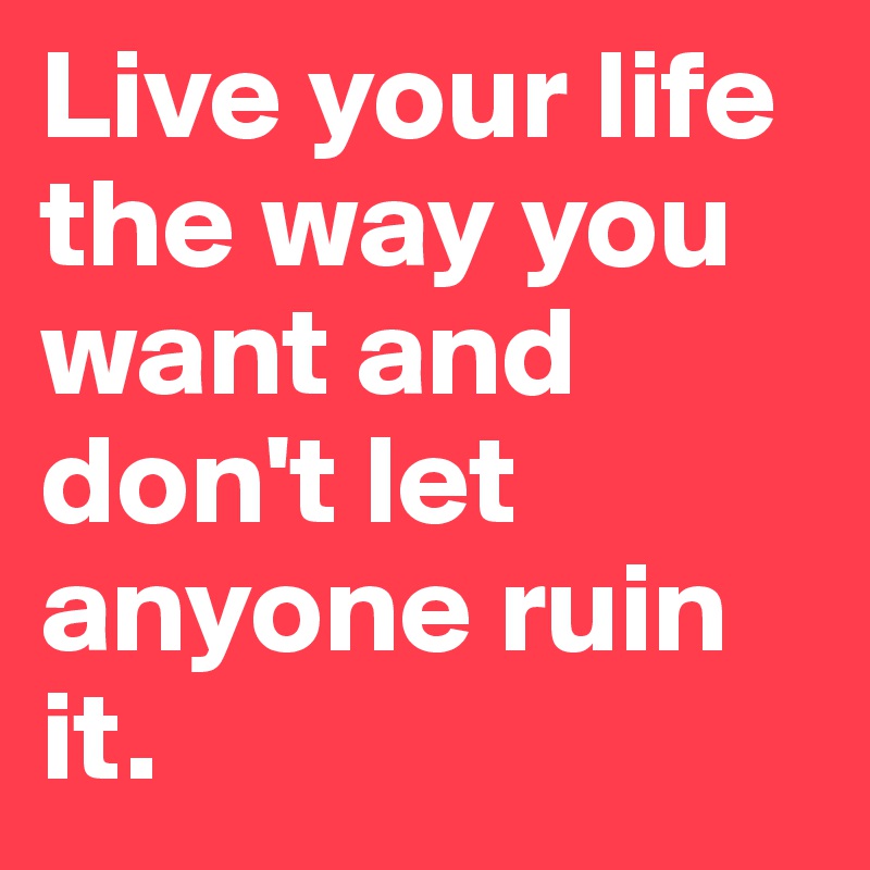 Live your life the way you want and don't let anyone ruin it.