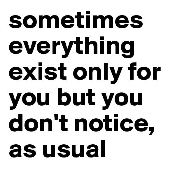 sometimes everything exist only for you but you don't notice, as usual