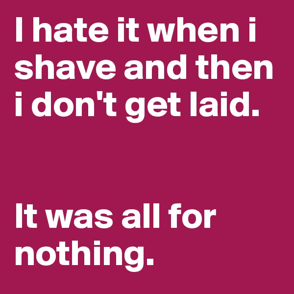 I hate it when i shave and then i don't get laid.


It was all for nothing.