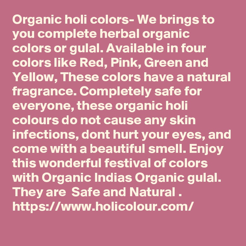 Organic holi colors- We brings to you complete herbal organic colors or gulal. Available in four colors like Red, Pink, Green and Yellow, These colors have a natural fragrance. Completely safe for everyone, these organic holi colours do not cause any skin infections, dont hurt your eyes, and come with a beautiful smell. Enjoy this wonderful festival of colors with Organic Indias Organic gulal. They are  Safe and Natural .   
https://www.holicolour.com/