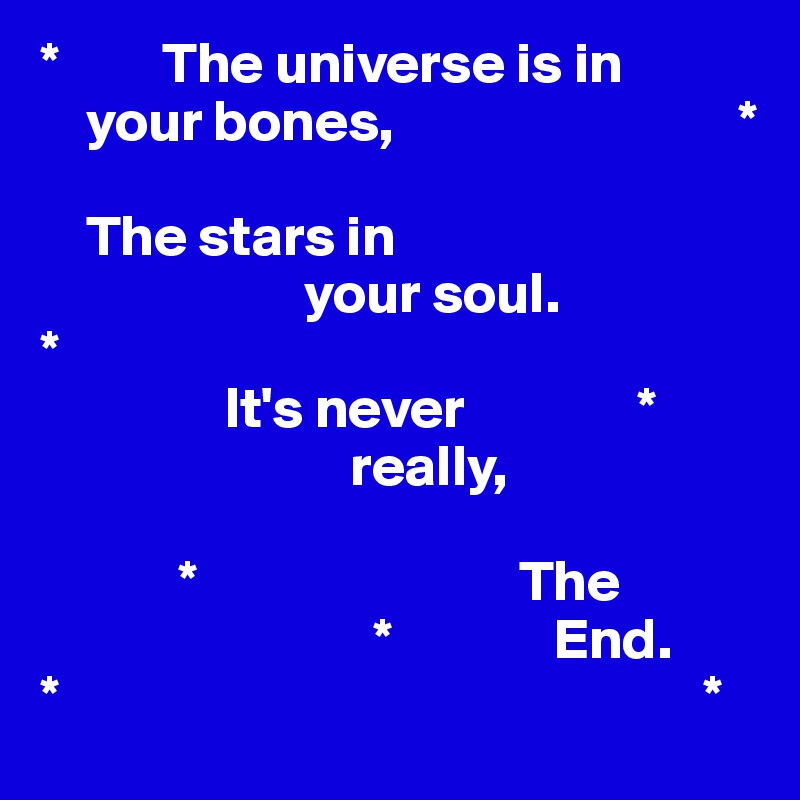*         The universe is in    
    your bones,                              *

    The stars in
                       your soul.
*
                It's never               *
                           really,
              
            *                            The 
                             *              End. 
*                                                        *