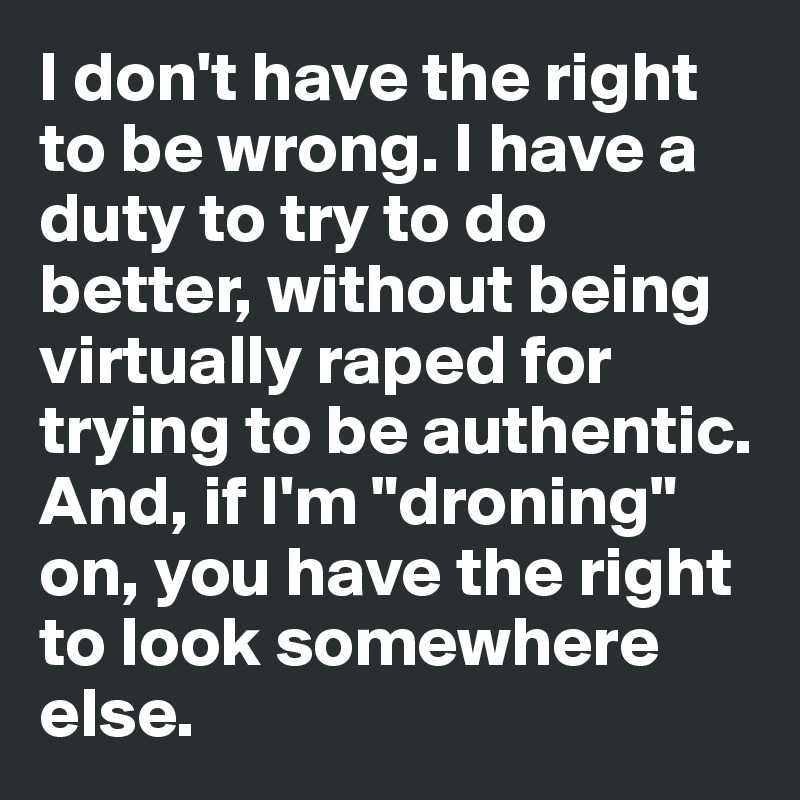 I don't have the right to be wrong. I have a duty to try to do better, without being virtually raped for trying to be authentic. And, if I'm "droning" on, you have the right to look somewhere else. 