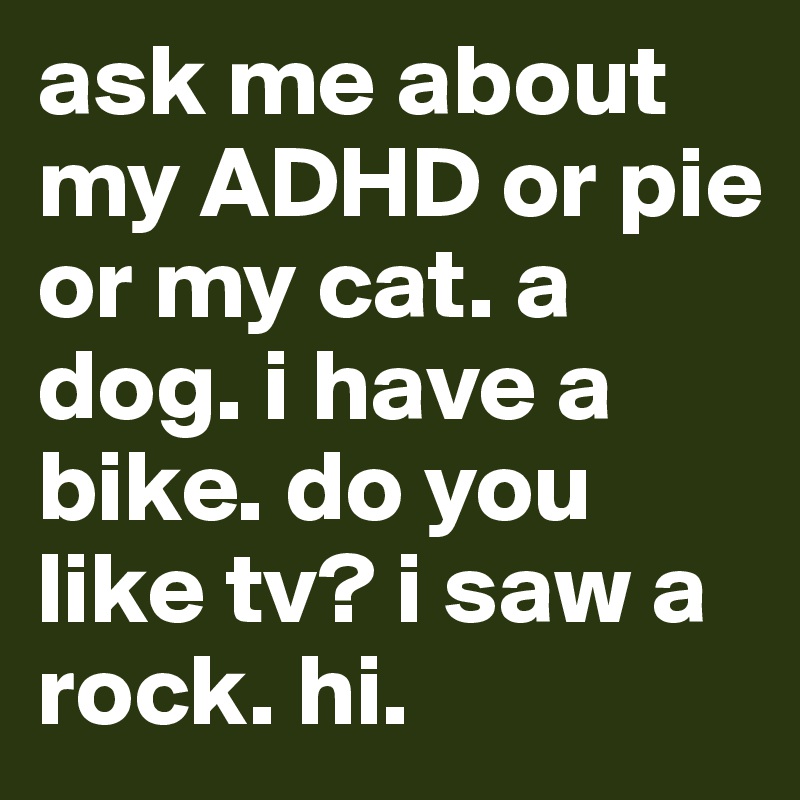 ask me about my ADHD or pie or my cat. a dog. i have a bike. do you like tv? i saw a rock. hi. 