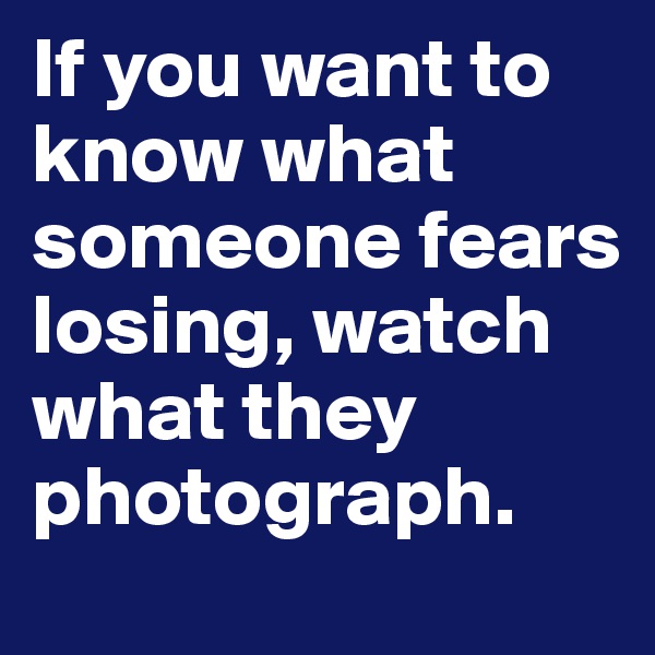 If you want to know what someone fears losing, watch what they photograph. 