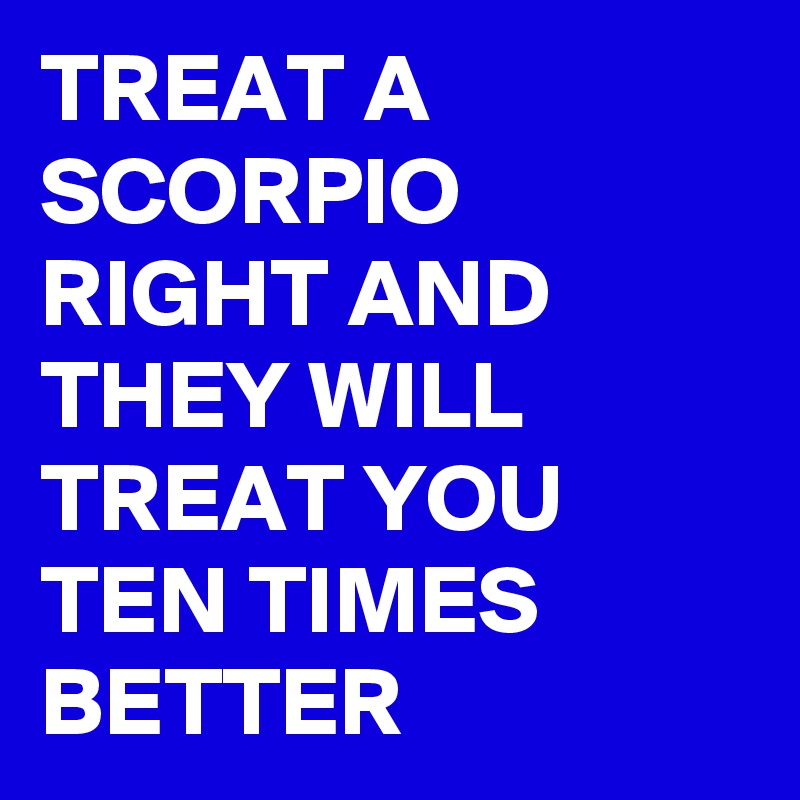 TREAT A SCORPIO RIGHT AND THEY WILL TREAT YOU TEN TIMES BETTER