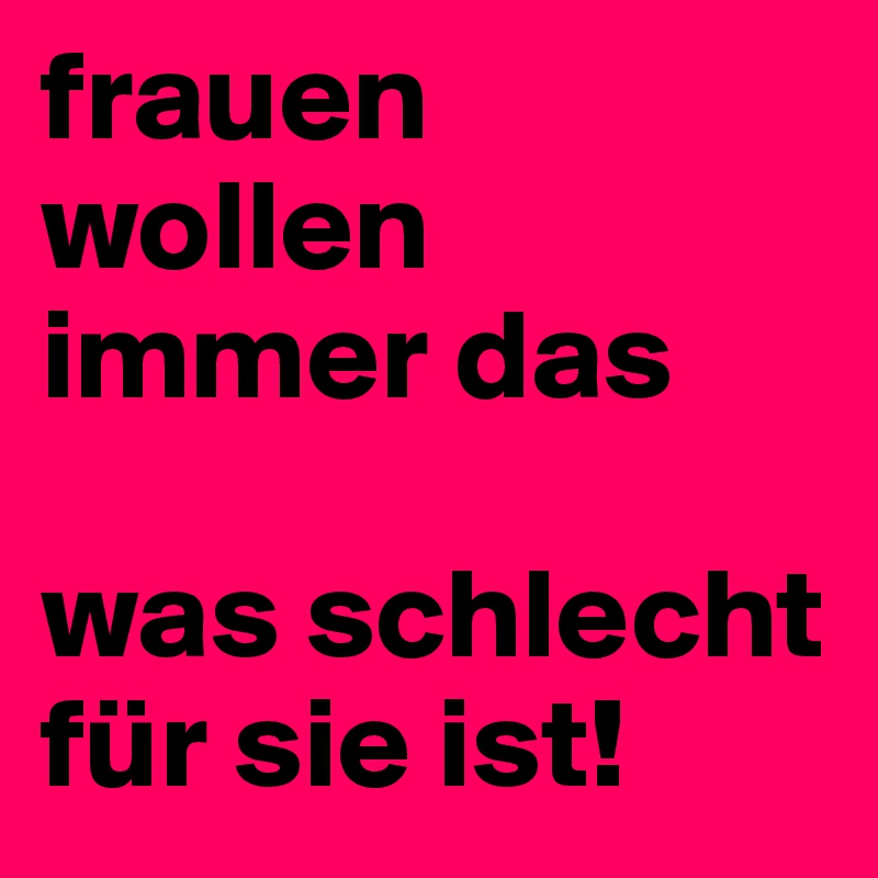 frauen wollen immer das 

was schlecht für sie ist!