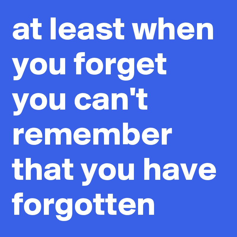 at least when you forget you can't remember that you have forgotten