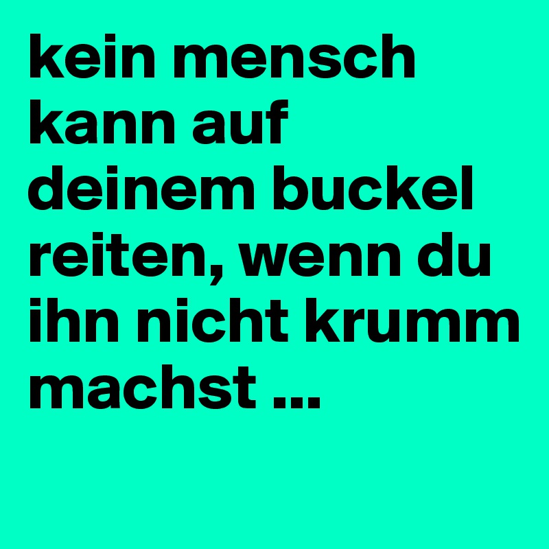 kein mensch kann auf deinem buckel reiten, wenn du ihn nicht krumm machst ...
