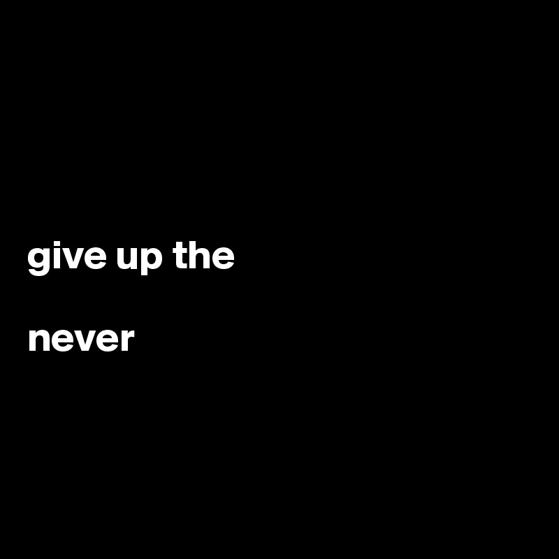 




give up the 

never




