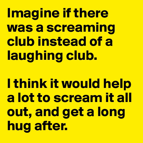 Imagine if there was a screaming club instead of a laughing club. 

I think it would help a lot to scream it all out, and get a long hug after. 