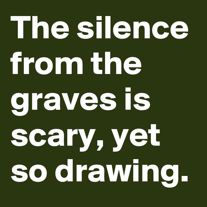 The silence from the graves is scary, yet so drawing.