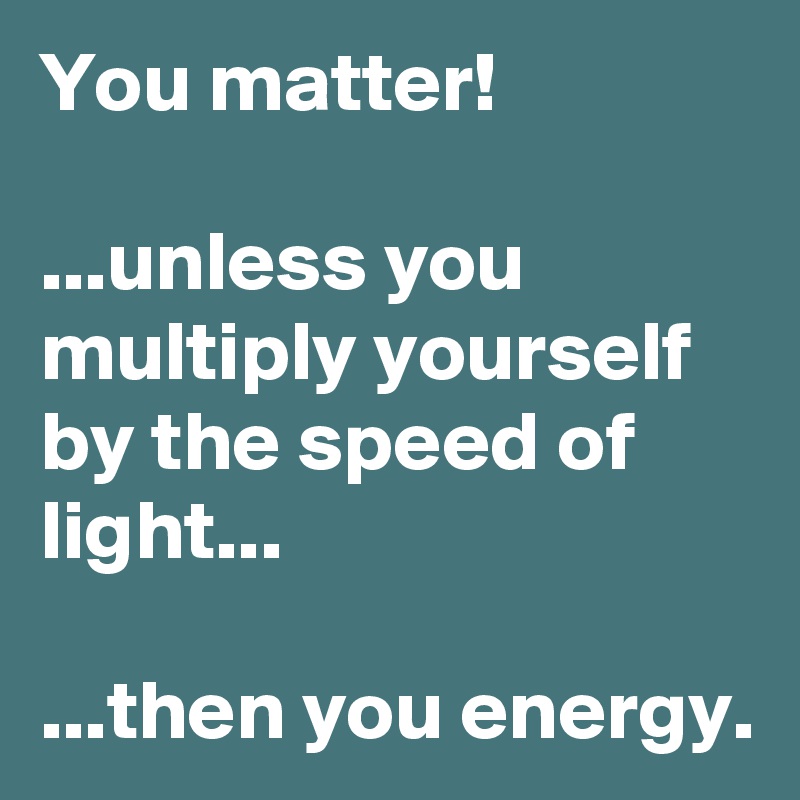 You matter!

...unless you multiply yourself by the speed of light...

...then you energy.